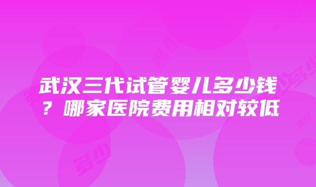 武汉三代试管婴儿多少钱？哪家医院费用相对较低