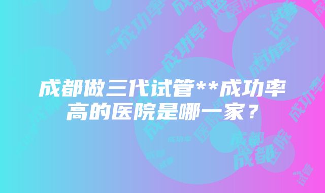 成都做三代试管**成功率高的医院是哪一家？