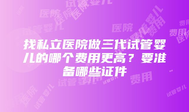 找私立医院做三代试管婴儿的哪个费用更高？要准备哪些证件