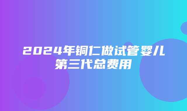 2024年铜仁做试管婴儿第三代总费用