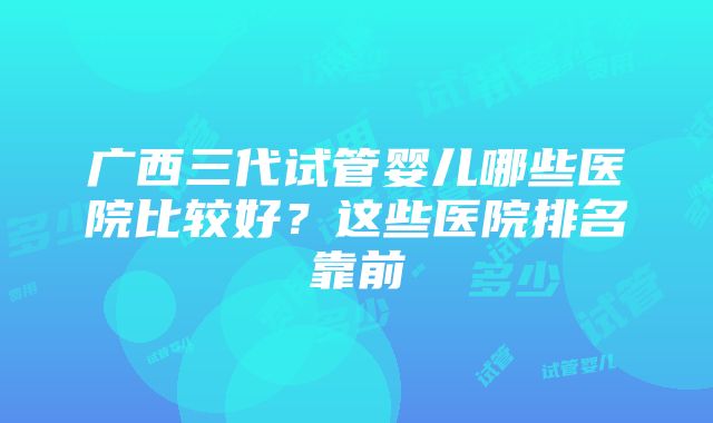 广西三代试管婴儿哪些医院比较好？这些医院排名靠前