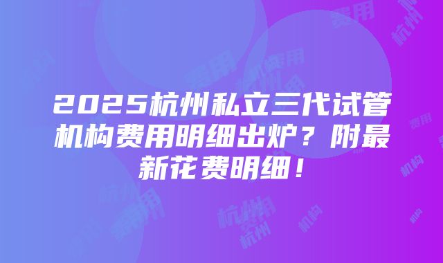 2025杭州私立三代试管机构费用明细出炉？附最新花费明细！