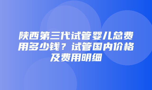 陕西第三代试管婴儿总费用多少钱？试管国内价格及费用明细