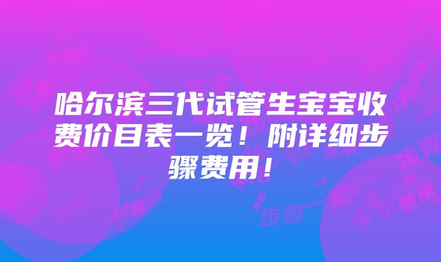 哈尔滨三代试管生宝宝收费价目表一览！附详细步骤费用！