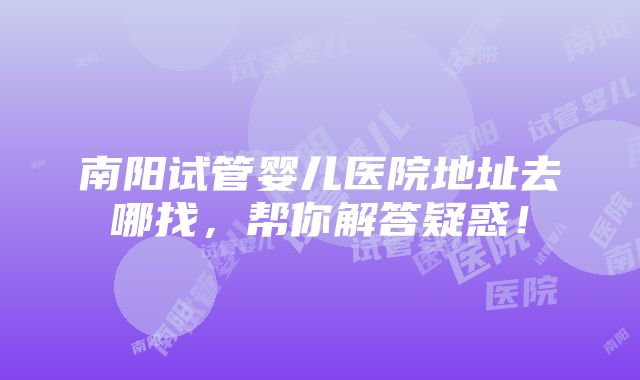 南阳试管婴儿医院地址去哪找，帮你解答疑惑！