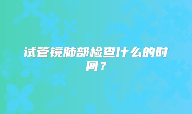 试管镜肺部检查什么的时间？