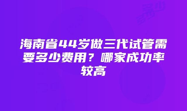 海南省44岁做三代试管需要多少费用？哪家成功率较高