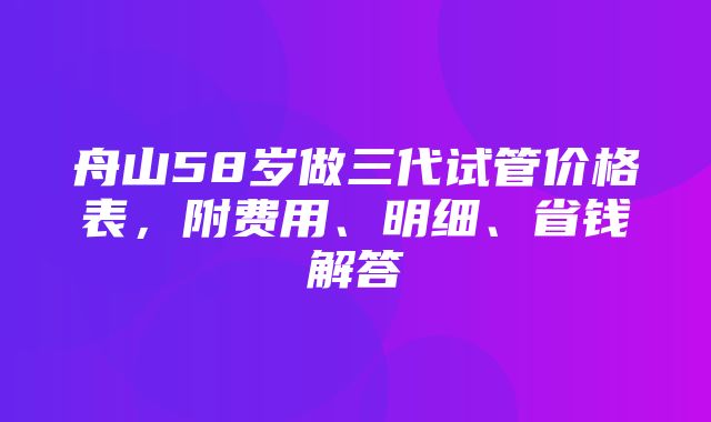 舟山58岁做三代试管价格表，附费用、明细、省钱解答