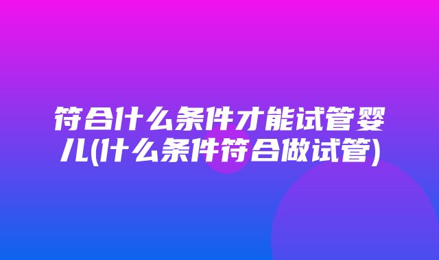 符合什么条件才能试管婴儿(什么条件符合做试管)