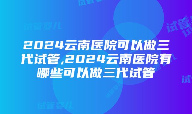 2024云南医院可以做三代试管,2024云南医院有哪些可以做三代试管