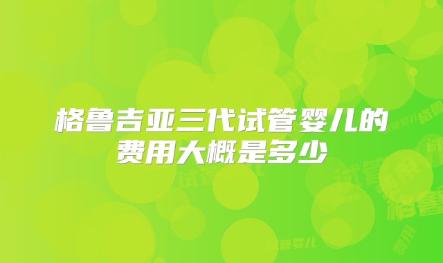 格鲁吉亚三代试管婴儿的费用大概是多少