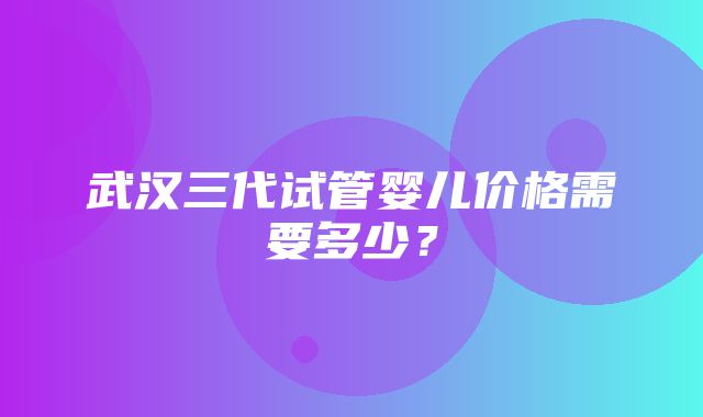 武汉三代试管婴儿价格需要多少？