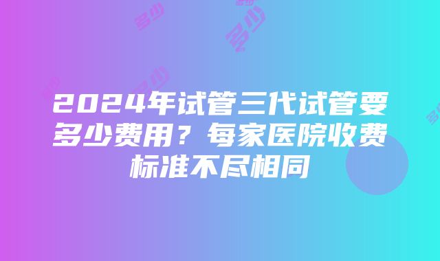 2024年试管三代试管要多少费用？每家医院收费标准不尽相同