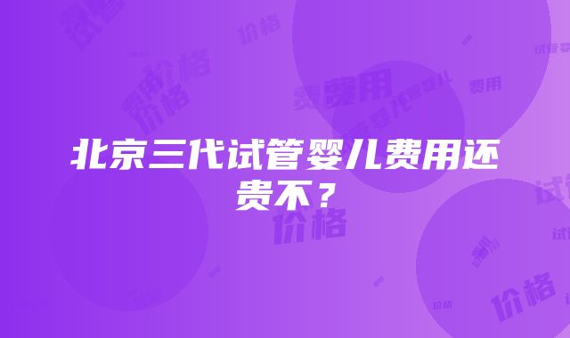 北京三代试管婴儿费用还贵不？