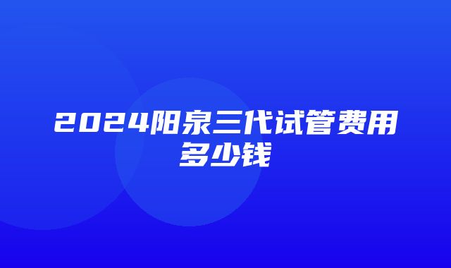 2024阳泉三代试管费用多少钱