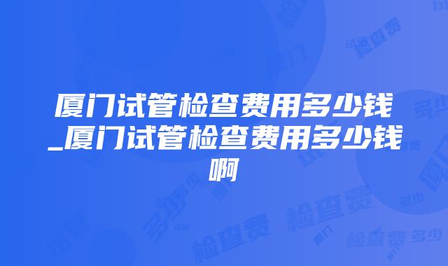 厦门试管检查费用多少钱_厦门试管检查费用多少钱啊