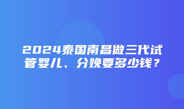 2024泰国南昌做三代试管婴儿、分娩要多少钱？