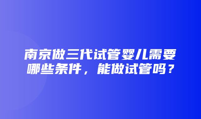 南京做三代试管婴儿需要哪些条件，能做试管吗？