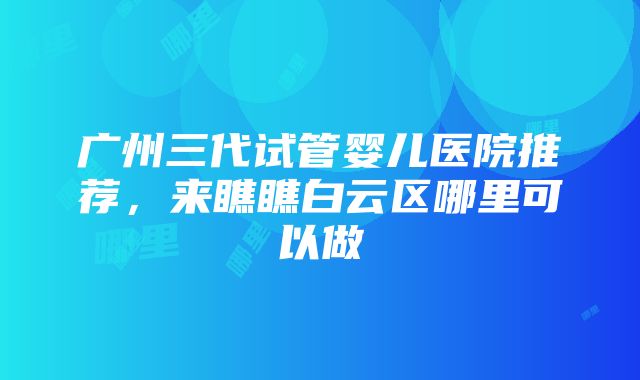 广州三代试管婴儿医院推荐，来瞧瞧白云区哪里可以做