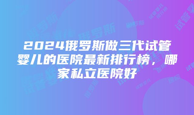 2024俄罗斯做三代试管婴儿的医院最新排行榜，哪家私立医院好