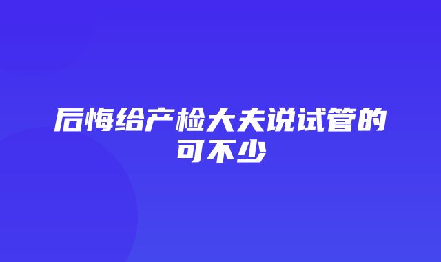 后悔给产检大夫说试管的可不少