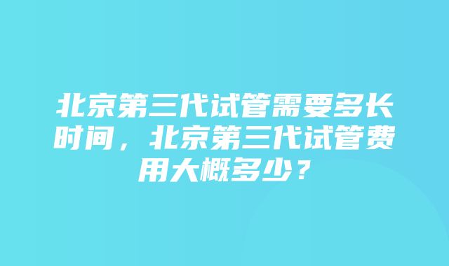 北京第三代试管需要多长时间，北京第三代试管费用大概多少？