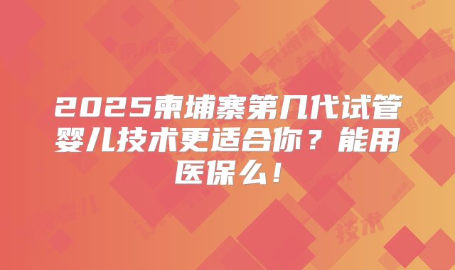 2025柬埔寨第几代试管婴儿技术更适合你？能用医保么！