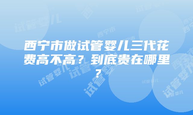 西宁市做试管婴儿三代花费高不高？到底贵在哪里？