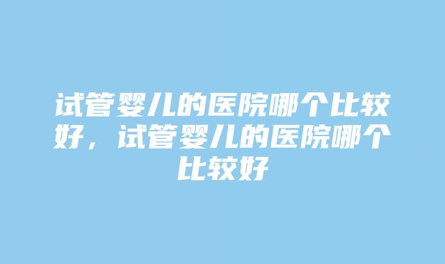 试管婴儿的医院哪个比较好，试管婴儿的医院哪个比较好