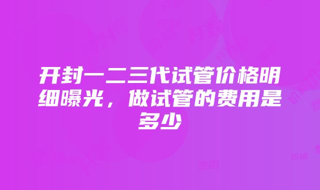 开封一二三代试管价格明细曝光，做试管的费用是多少