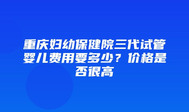 重庆妇幼保健院三代试管婴儿费用要多少？价格是否很高