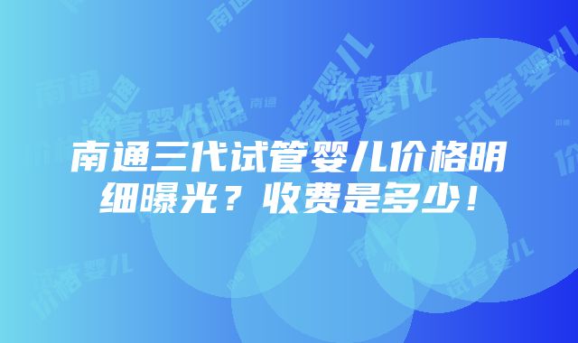 南通三代试管婴儿价格明细曝光？收费是多少！