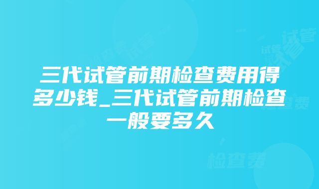 三代试管前期检查费用得多少钱_三代试管前期检查一般要多久