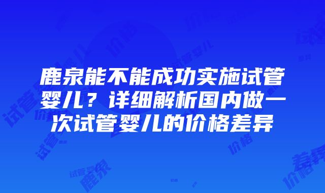 鹿泉能不能成功实施试管婴儿？详细解析国内做一次试管婴儿的价格差异