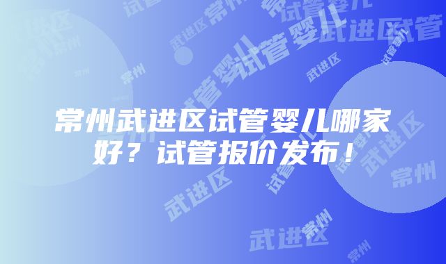 常州武进区试管婴儿哪家好？试管报价发布！