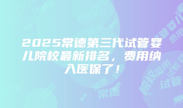 2025常德第三代试管婴儿院校最新排名，费用纳入医保了！