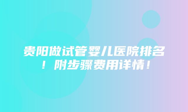 贵阳做试管婴儿医院排名！附步骤费用详情！