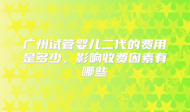 广州试管婴儿二代的费用是多少，影响收费因素有哪些