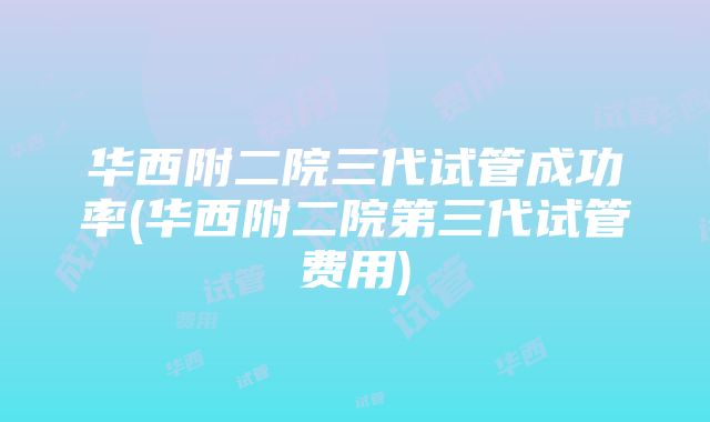 华西附二院三代试管成功率(华西附二院第三代试管费用)