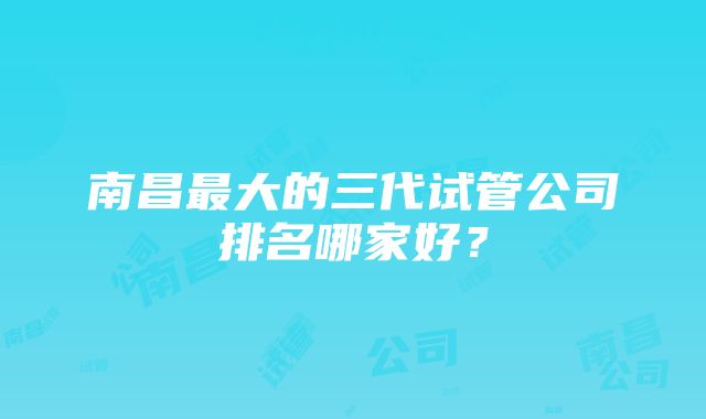 南昌最大的三代试管公司排名哪家好？