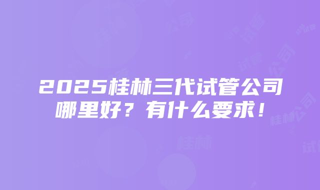 2025桂林三代试管公司哪里好？有什么要求！