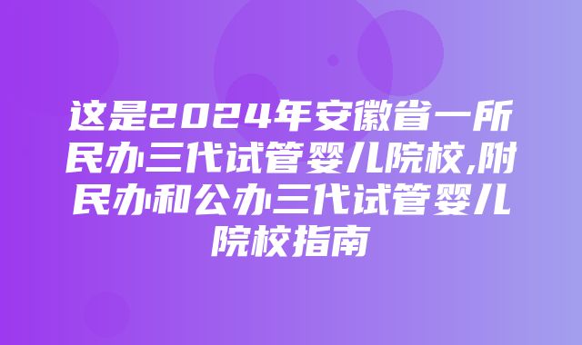 这是2024年安徽省一所民办三代试管婴儿院校,附民办和公办三代试管婴儿院校指南