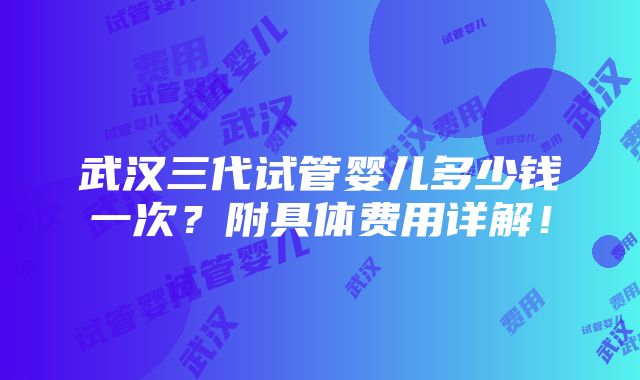 武汉三代试管婴儿多少钱一次？附具体费用详解！