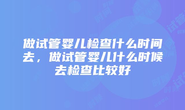 做试管婴儿检查什么时间去，做试管婴儿什么时候去检查比较好