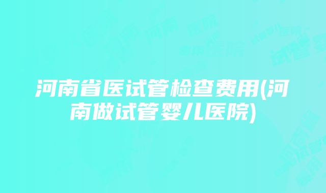 河南省医试管检查费用(河南做试管婴儿医院)