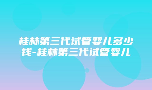 桂林第三代试管婴儿多少钱-桂林第三代试管婴儿