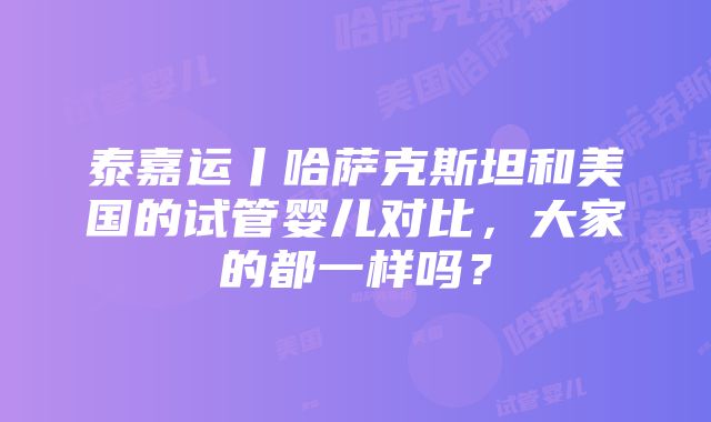 泰嘉运丨哈萨克斯坦和美国的试管婴儿对比，大家的都一样吗？