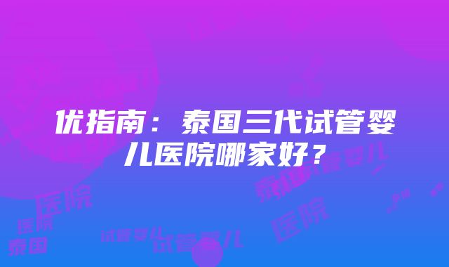 优指南：泰国三代试管婴儿医院哪家好？