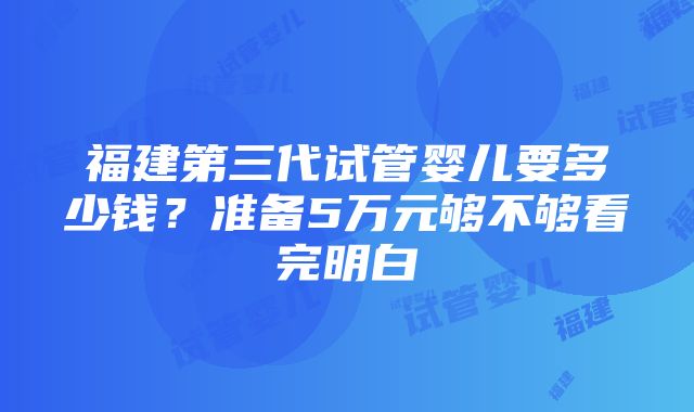 福建第三代试管婴儿要多少钱？准备5万元够不够看完明白