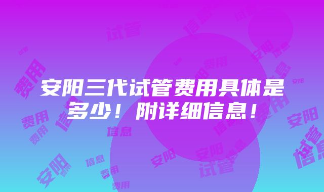 安阳三代试管费用具体是多少！附详细信息！